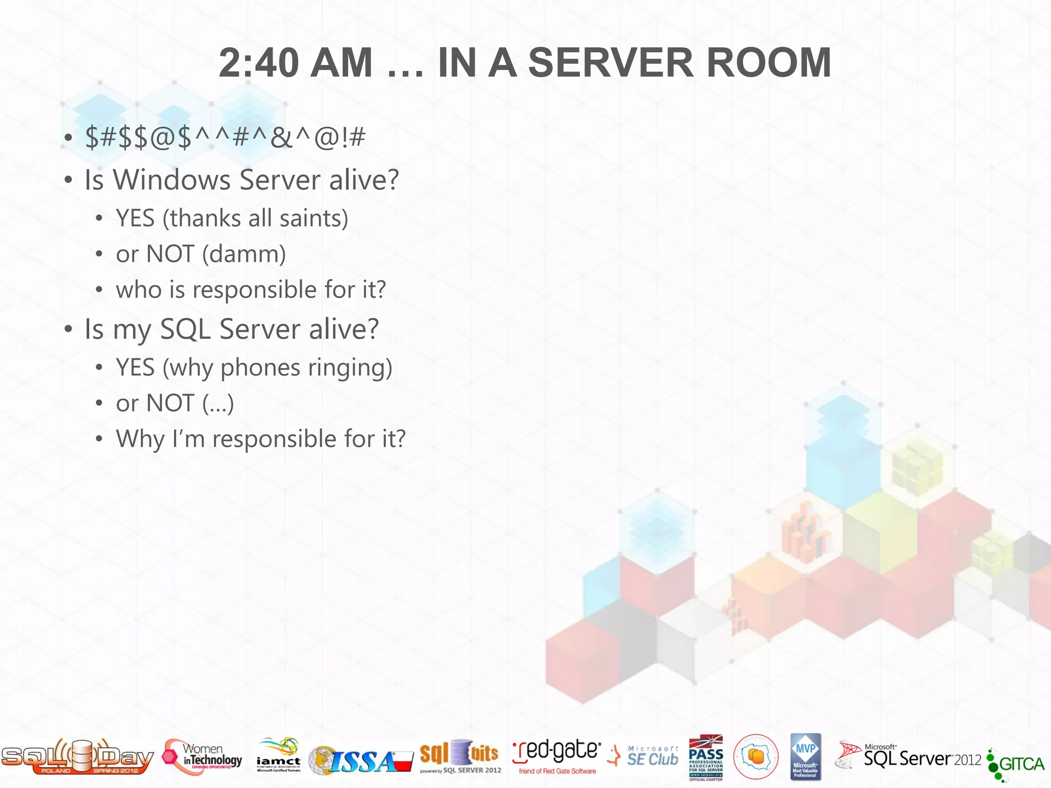 2:40 AM … IN A SERVER ROOM
• $#$$@$^^#^&^@!#
• Is Windows Server alive?
  • YES (thanks all saints)
  • or NOT (damm)
  • who is responsible for it?
• Is my SQL Server alive?
  • YES (why phones ringing)
  • or NOT (…)
  • Why I’m responsible for it?
 