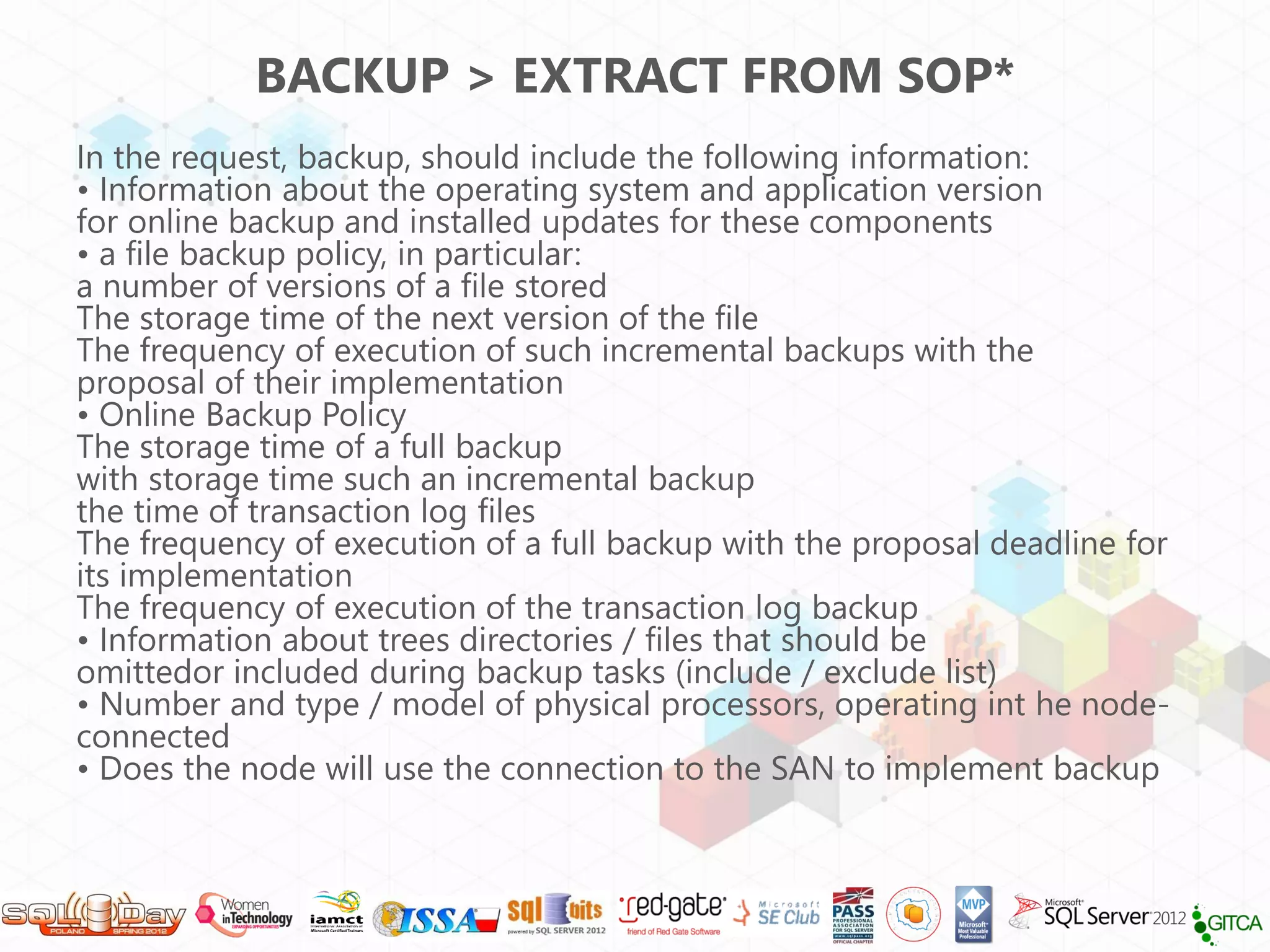 BACKUP > EXTRACT FROM SOP*
In the request, backup, should include the following information:
• Information about the operating system and application version
for online backup and installed updates for these components
• a file backup policy, in particular:
a number of versions of a file stored
The storage time of the next version of the file
The frequency of execution of such incremental backups with the
proposal of their implementation
• Online Backup Policy
The storage time of a full backup
with storage time such an incremental backup
the time of transaction log files
The frequency of execution of a full backup with the proposal deadline for
its implementation
The frequency of execution of the transaction log backup
• Information about trees directories / files that should be
omittedor included during backup tasks (include / exclude list)
• Number and type / model of physical processors, operating int he node-
connected
• Does the node will use the connection to the SAN to implement backup
 