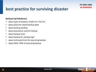 SQLDay 2016
best practice for surviving disaster
Backups (sql databases)
• about type of backup ( simple rm / full rm)
• about place for stored backup data
• about backup window
• about procedure used for backup
• about backup tools
• about backup of „backup logs”
• about estimated time for executing backup
• about REAL TIME of executing backup
ITS ONLY ONE:
BE PREPARED
 