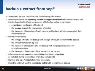 SQLDay 2016
backup > extract from sop*
In the request, backup, should include the following information:
• Information about the operating system and application version for online backup and
installed updates for these components a file backup policy, in particular:
– a number of versions of a file stored
– the storage time of the next version of the file
– the frequency of execution of such incremental backups with the proposal of their
implementation
• Online Backup Policy
– the storage time of a full backup with storage time such an incremental backup
– the time of transaction log files
– the frequency of execution of a full backup with the proposal deadline for
its implementation
– the frequency of execution of the transaction log backup
• Information about trees directories / files that should be omitted
or included during backup tasks (include / exclude list)
• Number and type / model of physical processors,
• Does the node will use the connection to the SAN to implement backup
ITS ONLY ONE:
BE PREPARED
 