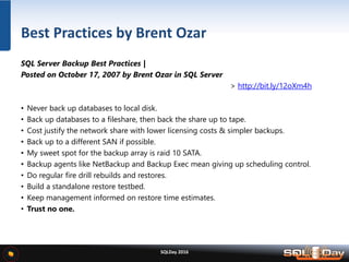 SQLDay 2016
SQL Server Backup Best Practices |
Posted on October 17, 2007 by Brent Ozar in SQL Server
> http://bit.ly/12oXm4h
• Never back up databases to local disk.
• Back up databases to a fileshare, then back the share up to tape.
• Cost justify the network share with lower licensing costs & simpler backups.
• Back up to a different SAN if possible.
• My sweet spot for the backup array is raid 10 SATA.
• Backup agents like NetBackup and Backup Exec mean giving up scheduling control.
• Do regular fire drill rebuilds and restores.
• Build a standalone restore testbed.
• Keep management informed on restore time estimates.
• Trust no one.
Best Practices by Brent Ozar
 