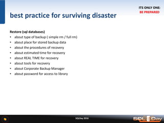 SQLDay 2016
best practice for surviving disaster
Restore (sql databases)
• about type of backup ( simple rm / full rm)
• about place for stored backup data
• about the procedures of recovery
• about estimated time for recovery
• about REAL TIME for recovery
• about tools for recovery
• about Corporate Backup Manager
• about password for access to library
ITS ONLY ONE:
BE PREPARED
 