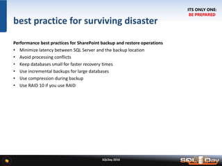 SQLDay 2016
best practice for surviving disaster
Performance best practices for SharePoint backup and restore operations
• Minimize latency between SQL Server and the backup location
• Avoid processing conflicts
• Keep databases small for faster recovery times
• Use incremental backups for large databases
• Use compression during backup
• Use RAID 10 if you use RAID
ITS ONLY ONE:
BE PREPARED
 