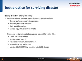 SQLDay 2016
best practice for surviving disaster
Backup & Restore (sharepoint farm)
• Quality assurance best practices to back up a SharePoint farm
• Ensure you have enough storage space
• Routinely test backup quality
• Back up ULS trace logs
• Store a copy of backup files off-site
• Procedural best practices to back up and restore SharePoint 2013
• Use FQDN server names
• Keep accurate records
• Have a recovery environment ready
• Schedule backup operations
• Use the SQL FILESTREAM provider with BLOB storage
ITS ONLY ONE:
BE PREPARED
 