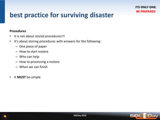SQLDay 2016
best practice for surviving disaster
Procedures
• It is not about stored procedures!!!
• It’s about storing procedures with answers for the following:
– One piece of paper
– How to start restore
– Who can help
– How to processing a restore
– When we can finish
• It MUST be simple
ITS ONLY ONE:
BE PREPARED
 