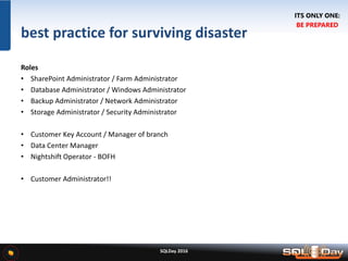 SQLDay 2016
best practice for surviving disaster
Roles
• SharePoint Administrator / Farm Administrator
• Database Administrator / Windows Administrator
• Backup Administrator / Network Administrator
• Storage Administrator / Security Administrator
• Customer Key Account / Manager of branch
• Data Center Manager
• Nightshift Operator - BOFH
• Customer Administrator!!
ITS ONLY ONE:
BE PREPARED
 