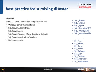 SQLDay 2016
best practice for surviving disaster
Envelope
With ACTUAL!!! User names and passwords for:
• Windows Server Administrator
• SQL Server Administrator
• SQL Server Agent
• SQL Server Services (if You didn’t use default)
• SQL Server Applications Services
• Backup accounts
• SQL_Admin
• SQL_Engine
• SQL_Agent
• SQL_ReportingSRV
• SQL_AnalisysSRV
• SQL_InegrationSRV
• SP_Farm
• SP_Admin
• SP_Crawl
• SP_Install
• SP_WebApp
• SP_User
• SP_Content
• SP_SuperUser
• SP_SuperReader
ITS ONLY ONE:
BE PREPARED
 
