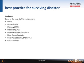 SQLDay 2016
best practice for surviving disaster
Hardware
Some of the hard stuff for replacement:
• Server
• Motherboard
• Memory (RAM)
• Processor (CPU)
• Network Adapter (LAN/NIC)
• Fibre Channel Adapter
• Hard Disk (IDE/SATA/SAS/SSD…)
• RAID Controller
ITS ONLY ONE:
BE PREPARED
 