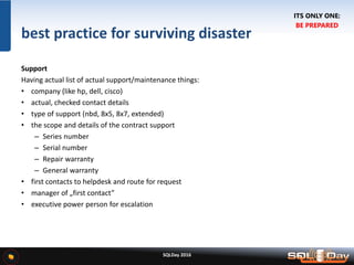 SQLDay 2016
best practice for surviving disaster
Support
Having actual list of actual support/maintenance things:
• company (like hp, dell, cisco)
• actual, checked contact details
• type of support (nbd, 8x5, 8x7, extended)
• the scope and details of the contract support
– Series number
– Serial number
– Repair warranty
– General warranty
• first contacts to helpdesk and route for request
• manager of „first contact”
• executive power person for escalation
ITS ONLY ONE:
BE PREPARED
 