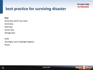 SQLDay 2016
best practice for surviving disaster
Keys
Some keys which You need…
Serial keys
Rack keys
Server keys
Storage keys
Knife
Torchlight; torch; flashlight (lighter)
Phone
ITS ONLY ONE:
BE PREPARED
 