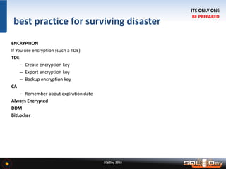 SQLDay 2016
best practice for surviving disaster
ENCRYPTION
If You use encryption (such a TDE)
TDE
– Create encryption key
– Export encryption key
– Backup encryption key
CA
– Remember about expiration date
Always Encrypted
DDM
BitLocker
ITS ONLY ONE:
BE PREPARED
 