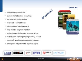 SQLDay 2016
about me
• independent consultant
• owner of shadowland consulting
• security & licensing auditor
• microsoft certified trainer
• data platform mvp (six years)
• mvp mentor program member
• active blogger, influencer, technical writer
• last 18 years working arroung banking and ict
• microsoft terminology community member
• sharepoint subject matter expert at cqure
 