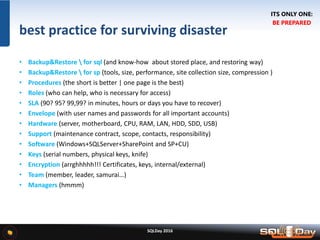 SQLDay 2016
best practice for surviving disaster
• Backup&Restore  for sql (and know-how about stored place, and restoring way)
• Backup&Restore  for sp (tools, size, performance, site collection size, compression )
• Procedures (the short is better | one page is the best)
• Roles (who can help, who is necessary for access)
• SLA (90? 95? 99,99? in minutes, hours or days you have to recover)
• Envelope (with user names and passwords for all important accounts)
• Hardware (server, motherboard, CPU, RAM, LAN, HDD, SDD, USB)
• Support (maintenance contract, scope, contacts, responsibility)
• Software (Windows+SQLServer+SharePoint and SP+CU)
• Keys (serial numbers, physical keys, knife)
• Encryption (arrghhhhh!!! Certificates, keys, internal/external)
• Team (member, leader, samurai…)
• Managers (hmmm)
ITS ONLY ONE:
BE PREPARED
 