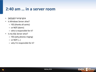 SQLDay 2016
2:40 am … in a server room
• $#$$@$^^#^&^@!#
• Is Windows Server alive?
– YES (thanks all saints)
– or NOT (damn)
– who is responsible for it?
• Is my SQL Server alive?
– YES (why phones ringing)
– or NOT (…)
– why I’m responsible for it?
 
