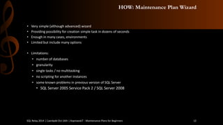 HOW: Maintenance Plan Wizard 
•Verysimple(althoughadvanced) wizard 
•Providingpossibilityfor creationsimpletaskin dozensof seconds 
•Enoughin manycases, environments 
•Limited but includemanyoptions 
•Limitations: 
•numberof databases 
•granularity 
•single tasks/ no multitasking 
•no scriptingfor anotherinstances 
•someknownproblemsin previousversion of SQL Server 
•SQL Server 2005 Service Pack 2 / SQL Server 2008 
SQL Relay 2014 | Caerdydd Oct 16th | KoprowskiT - Maintenance Plans for Beginners 12 
 