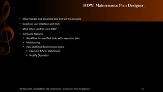 HOW: Maintenance Plan Designer 
•More flexible and advanced tool (not on this session) 
•Graphical user interface with SSIS 
•Most often used for „real DBA” 
•Increased features 
•Workflow for specified tasks with execution plan 
•Multitasking 
•Two additional Maintenance plans 
•ExecuteT-SQL Statement 
•Notify Operator 
SQL Relay 2014 | Caerdydd Oct 16th | KoprowskiT - Maintenance Plans for Beginners 13 
 