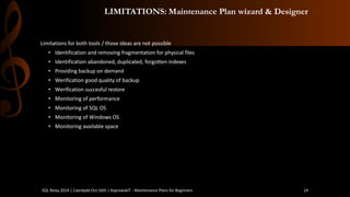 LIMITATIONS: Maintenance Plan wizard & Designer 
Limitations for both tools / those ideas are not possible 
•Identification and removing fragmentation for physical files 
•Identification abandoned, duplicated, forgotten indexes 
•Providing backup on demand 
•Werification good quality of backup 
•Werification succesful restore 
•Monitoring of performance 
•Monitoring of SQL OS 
•Monitoring of Windows OS 
•Monitoring available space 
SQL Relay 2014 | Caerdydd Oct 16th | KoprowskiT - Maintenance Plans for Beginners 14 
 