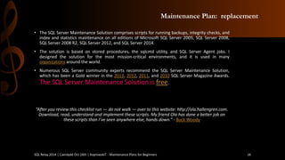 Maintenance Plan: replacement 
•TheSQLServerMaintenanceSolutioncomprisesscriptsforrunningbackups,integritychecks,andindexandstatisticsmaintenanceonalleditionsofMicrosoftSQLServer2005,SQLServer2008, SQLServer2008R2,SQLServer2012,andSQLServer2014. 
•Thesolutionisbasedonstoredprocedures,thesqlcmdutility,andSQLServerAgentjobs.Idesignedthesolutionforthemostmission-criticalenvironments,anditisusedinmanyorganizationsaroundtheworld. 
•NumerousSQLServercommunityexpertsrecommendtheSQLServerMaintenanceSolution, whichhasbeenaGoldwinnerinthe2013,2012,2011,and2010SQLServerMagazineAwards. TheSQLServerMaintenanceSolutionisfree. 
“After you review this checklist run —do not walk —over to this website: http://ola.hallengren.com. Download, read, understand and implement these scripts. My friend Ola has done a better job on these scripts than I’ve seen anywhere else, hands down.”-Buck Woody 
SQL Relay 2014 | Caerdydd Oct 16th | KoprowskiT - Maintenance Plans for Beginners 16 
 
