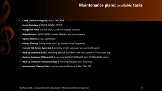 Maintenance plans: availabletasks 
•CheckDatabase Integrity| DBCC CHECKDB 
•ShrinkDatabase | NEVER, NEVER, NEVER 
•ReorganizeIndex | ALTER INDEX , and next Update Statistics 
•RebuildIndex | ALTER INDEX, Update Statistics are not necessary 
•Update Statistics| sp_updatestats 
•HistoryCleanup| usingmsdb, don’t do that too much frequently 
•Execute SQL Server Agent Job | providingscripts using wen youwork with agent 
•BackUpDatabase (Full) | executingBACKUP DATABASE with FULL option>>TransactionLog 
•BackUpDatabase (Differential) | executingBACKUP DATABASE with DIFFERENTIAL option 
•BackUpDatabase (TransactionLog) | executingBACKUP LOG, frequency... 
•MaintenanceCleanupTask| most complicated feature ? BAK, TRN, TXT 
SQL Relay 2014 | Caerdydd Oct 16th | KoprowskiT - Maintenance Plans for Beginners 18 
 