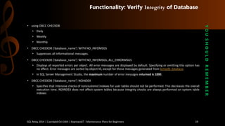 Functionality: Verify Integrityof Database 
•usingDBCC CHECKDB 
•Daily 
•Weekly 
•Monthly 
•DBCCCHECKDB(’database_name’)WITHNO_INFOMSGS 
•Suppressesallinformationalmessages. 
•DBCCCHECKDB(’database_name’)WITHNO_INFOMSGS,ALL_ERRORMSGS 
•Displaysallreportederrorsperobject.Allerrormessagesaredisplayedbydefault.Specifyingoromittingthisoptionhasnoeffect.ErrormessagesaresortedbyobjectID,exceptforthosemessagesgeneratedfromtempdbdatabase. 
•InSQLServerManagementStudio,themaximumnumberoferrormessagesreturnedis1000. 
•DBCCCHECKDB(’database_name’)NOINDEX 
•Specifiesthatintensivechecksofnonclusteredindexesforusertablesshouldnotbeperformed.Thisdecreasestheoverallexecutiontime.NOINDEXdoesnotaffectsystemtablesbecauseintegritychecksarealwaysperformedonsystemtableindexes 
Y O U S H O U L D R E M E M B E R 
SQL Relay 2014 | Caerdydd Oct 16th | KoprowskiT - Maintenance Plans for Beginners 19 
 