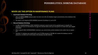 POSSIBILITIES: SHRINK DATABASE 
NEVER USE THIS OPTION IN MAINTENANCE PLANS 
•AutomatedDatabase Shrinking: 
•When the AUTO_SHRINKdatabase option has been set to ON, the Database Engine automatically shrinks databases that have free space. 
•This option is set using the ALTER DATABASE statement. By default, it is set to OFF. 
•Manual Database Shrinking: 
•If a DBCC SHRINKDATABASE or DBCC SHRINKFILE statement cannot reclaim all the specified space in a log file, the statement will issue an informational message that indicates what action you must perform to make more space eligible to be freed. 
•When using the DBCC SHRINKDATABASE statement, you cannot shrink a whole database to be smaller than its original size. 
•Therefore, if a database was created with a size of 10 MB and grew to 100 MB, the smallest the database could be reduced to is 10 MB, even if all the data in the database has been deleted. 
Y O U M U S T R E M E M B E R 
SQL Relay 2014 | Caerdydd Oct 16th | KoprowskiT - Maintenance Plans for Beginners 20 
 