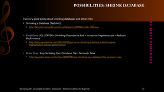 POSSIBILITIES: SHRINK DATABASE 
Twoverygoodpostsaboutshrinkingdatabasesand otherlinks: 
•Shrinking a Database (TechNet): 
•http://technet.microsoft.com/en-us/library/ms189080(v=SQL.105).aspx 
•Pinal Dave: SQL SERVER –Shrinking Database is Bad –Increases Fragmentation –Reduces Performance 
•http://blog.sqlauthority.com/2011/01/19/sql-server-shrinking-database-is-bad-increases- fragmentation-reduces-performance/ 
•Brent Ozar: Stop Shrinking Your Database Files. Seriously. Now. 
•http://www.brentozar.com/archive/2009/08/stop-shrinking-your-database-files-seriously-now/ 
Y O U M U S T R E M E M B E R 
SQL Relay 2014 | Caerdydd Oct 16th | KoprowskiT - Maintenance Plans for Beginners 21 
 