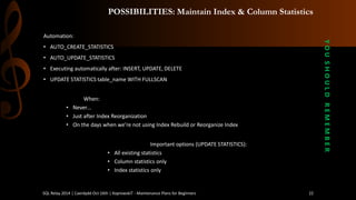 POSSIBILITIES: Maintain Index & Column Statistics 
Automation: 
•AUTO_CREATE_STATISTICS 
•AUTO_UPDATE_STATISTICS 
•Executing automatically after: INSERT, UPDATE, DELETE 
•UPDATE STATISTICS table_name WITH FULLSCAN 
When: 
•Never… 
•Just after Index Reorganization 
•On the days when we’re not using Index Rebuild or Reorganize Index 
Important options (UPDATE STATISTICS): 
•Allexistingstatistics 
•Columnstatisticsonly 
•Index statisticsonly 
Y O U S H O U L D R E M E M B E R 
SQL Relay 2014 | Caerdydd Oct 16th | KoprowskiT - Maintenance Plans for Beginners 22 
 
