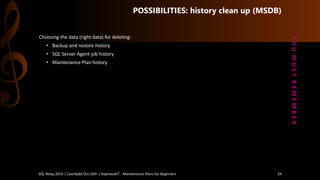 POSSIBILITIES: history clean up (MSDB) 
Choosingthe data (right data) for deleting: 
•Backup and restorehistory 
•SQL Server Agent jobhistory 
•MaintenancePlan history 
Y O U M U S T R E M E M B E R 
SQL Relay 2014 | Caerdydd Oct 16th | KoprowskiT - Maintenance Plans for Beginners 24 
 