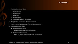 SUMMARY 
•We should remember about: 
•Task sequences 
•Task execution 
•Task priority 
•Documentation 
•Using: daily / weekly / occasionally 
•We getbetterexpoloration of our environment 
•We canmonitoring / (partially) of performance and space 
•Standard and above (sorry) 
•Maintenance Plan Wizard 
•for beginners and small installations 
•Maintenance Plan Designer 
•Adult, more complicated, wide environment 
SQL Relay 2014 | Caerdydd Oct 16th | KoprowskiT - Maintenance Plans for Beginners 28 
 