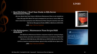 LINKS 
•BradMcGehee| Brad’ Sure Guide to SQL Server Maintenance Plans 
„My new eBook,Brad’ Sure Guide to SQL Server Maintenance Plansis now available as 
a free, 269 page PDF eBook. The book is designed for part-time or novice DBAs who 
want to learn how to properly create Maintenance Plans using the tools that come with 
SQL Server Management Studio (SSMS) in SQL Server 2005/2008. 
LINK: http://bit.ly/1ijdnah 
•Ola Hallengreen| MaintenancePlansScripts PASS slidedeck 
„The SQL Server Maintenance Solution comprises scripts for running backups, 
integrity checks, and index and statistics maintenance on all editions of Microsoft 
SQL Server 2005, SQL Server 2008, SQL Server 2008 R2, SQL Server 2012. The 
solution is based on stored procedures, sqlcmdutility, and SQL Server Agent jobs” 
LINK: http://bit.ly/1b220Ns 
SQL Relay 2014 | Caerdydd Oct 16th | KoprowskiT - Maintenance Plans for Beginners 30 
 