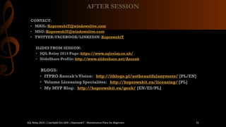 CONTACT: 
•MAIL: KoprowskiT@windowslive.com 
•MSG: KoprowskiT@windowslive.com 
•TWITTER/FACEBOOK/LINKEDIN: KoprowskiT 
SLIDES FROM SESSION: 
•SQL Relay2014 Page: https://www.sqlrelay.co.uk/ 
•SlideShareProfile: http://www.slideshare.net/Anorak 
BLOGS: 
•ITPRO Anorak’sVision: http://itblogs.pl/notbeautifulanymore/[PL/EN] 
•Volume LicensingSpecialites: http://koprowskit.eu/licensing/[PL] 
•My MVP Blog: http://koprowskit.eu/geek/[EN/ES/PL] 
AFTER SESSION 
SQL Relay 2014 | Caerdydd Oct 16th | KoprowskiT - Maintenance Plans for Beginners 31 
 