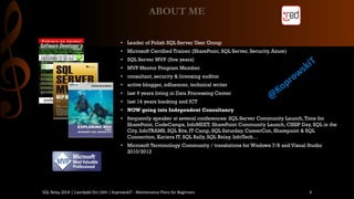 ABOUT ME 
•Leader of Polish SQL Server User Group 
•Microsoft CertifiedTrainer(SharePoint, SQL Server, Security, Azure) 
•SQL Server MVP (five years) 
•MVP Mentor Program Member 
•consultant, security& licensingauditor 
•activeblogger, influencer, technicalwriter 
•last9 yearslivingin Data Processing Center 
•last14 yearsbanking and ICT 
•NOW goingintoIndependent Consultancy 
•frequentlyspeaker atseveralconferences: SQL Server Community Launch, Time for SharePoint, CodeCamps, InfoMEET, SharePoint Community Launch, CISSP Day, SQL in the City, InfoTRAMS, SQL Bits, IT Camp, SQL Saturday, CareerCon, Sharepoint& SQL Connection, Kariera IT, SQL Rally, SQL Relay, InfoTech… 
•Microsoft TerminologyCommunity/ translationsfor Wndows7/8 and Visual Studio 2010/2012 
SQL Relay 2014 | Caerdydd Oct 16th | KoprowskiT - Maintenance Plans for Beginners 4 
 