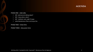 AGENDA 
PHASE ONE –slidetalks 
•MP–whatwe aretalkingabout? 
•MP –how, where, when? 
•MP -methods, tools, right (?) ways 
•whatMaintenance Plans can do you You 
PHASE TWO –show time 
PHASE THREE –discussiontime 
SQL Relay 2014 | Caerdydd Oct 16th | KoprowskiT - Maintenance Plans for Beginners 5 
 