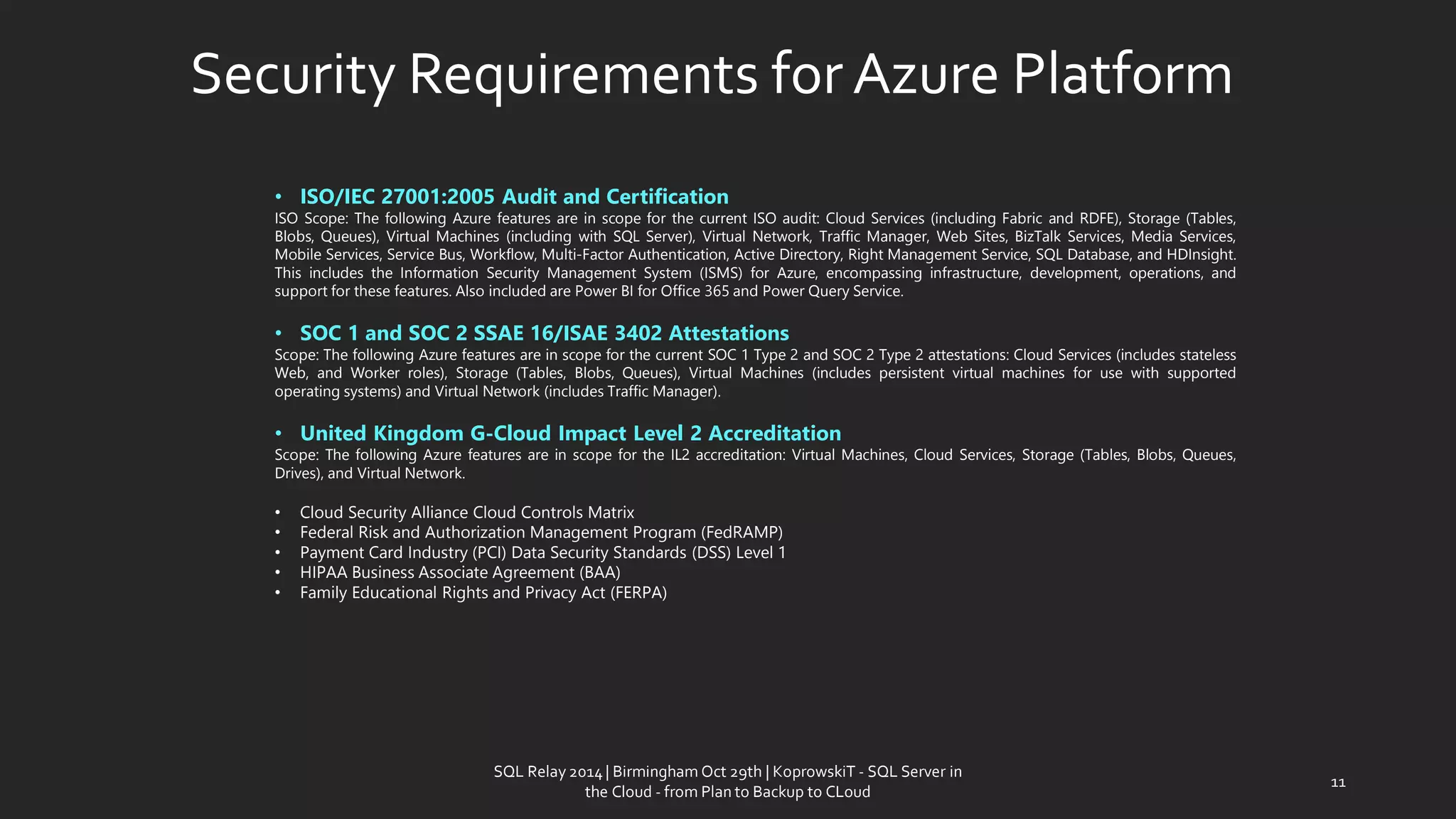 Security Requirementsfor AzurePlatform 
•ISO/IEC 27001:2005 Audit and Certification 
ISOScope:ThefollowingAzurefeaturesareinscopeforthecurrentISOaudit:CloudServices(includingFabricandRDFE),Storage(Tables, Blobs,Queues),VirtualMachines(includingwithSQLServer),VirtualNetwork,TrafficManager,WebSites,BizTalkServices,MediaServices, MobileServices,ServiceBus,Workflow,Multi-FactorAuthentication,ActiveDirectory,RightManagementService,SQLDatabase,andHDInsight. ThisincludestheInformationSecurityManagementSystem(ISMS)forAzure,encompassinginfrastructure,development,operations,andsupportforthesefeatures.AlsoincludedarePowerBIforOffice365andPowerQueryService. 
•SOC 1 and SOC 2 SSAE 16/ISAE 3402 Attestations 
Scope:ThefollowingAzurefeaturesareinscopeforthecurrentSOC1Type2andSOC2Type2attestations:CloudServices(includesstatelessWeb,andWorkerroles),Storage(Tables,Blobs,Queues),VirtualMachines(includespersistentvirtualmachinesforusewithsupportedoperatingsystems)andVirtualNetwork(includesTrafficManager). 
•United Kingdom G-Cloud Impact Level 2 Accreditation 
Scope:ThefollowingAzurefeaturesareinscopefortheIL2accreditation:VirtualMachines,CloudServices,Storage(Tables,Blobs,Queues, Drives),andVirtualNetwork. 
•CloudSecurityAllianceCloudControlsMatrix 
•FederalRiskandAuthorizationManagementProgram(FedRAMP) 
•PaymentCardIndustry(PCI)DataSecurityStandards(DSS)Level1 
•HIPAABusinessAssociateAgreement(BAA) 
•FamilyEducationalRightsandPrivacyAct(FERPA) 
11 
SQL Relay 2014 | Birmingham Oct 29th | KoprowskiT - SQL Server in 
the Cloud - from Plan to Backup to CLoud 
 