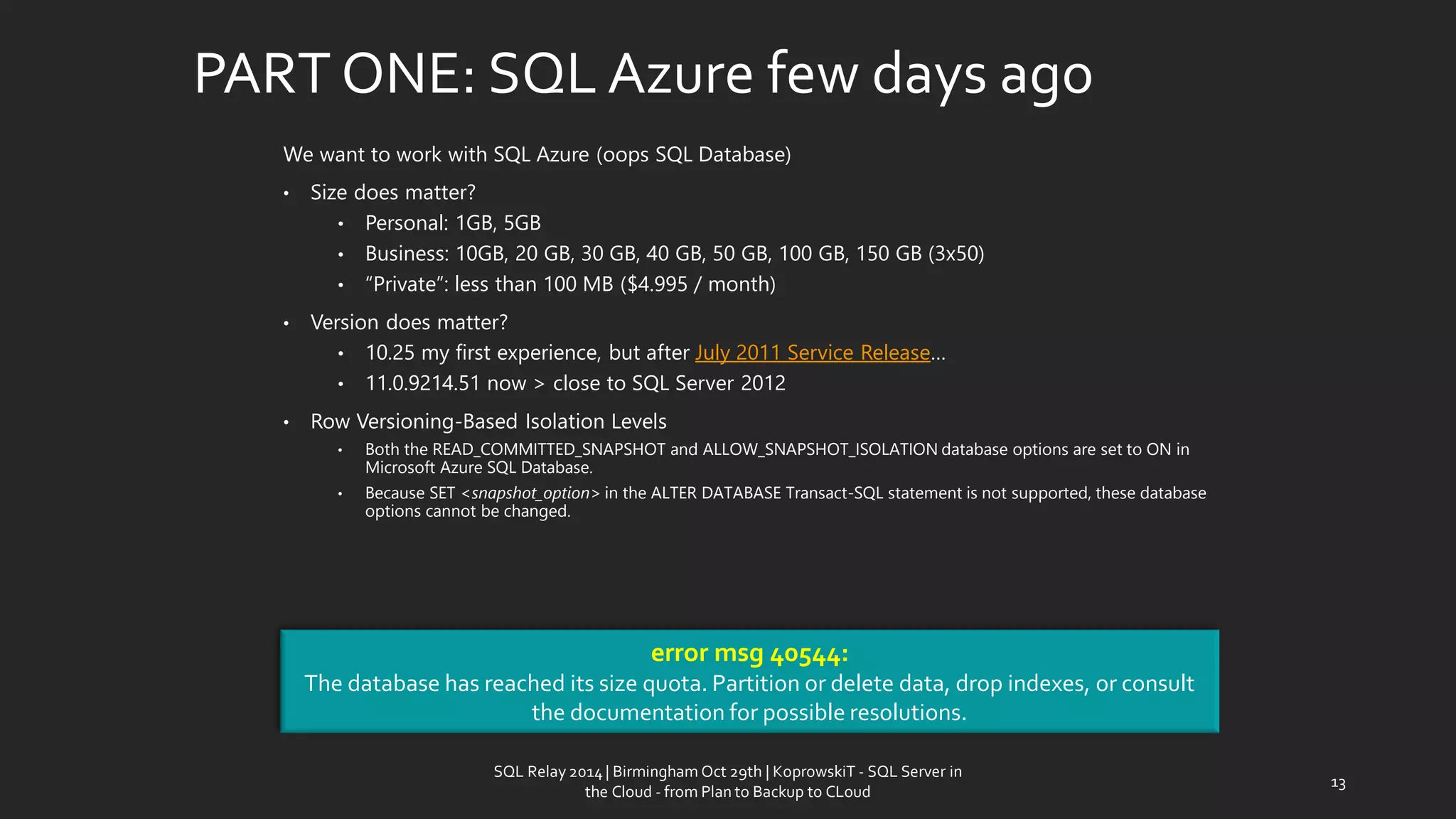PART ONE: SQL Azurefewdaysago 
We want to work with SQL Azure (oops SQL Database) 
•Size doesmatter? 
•Personal: 1GB, 5GB 
•Business: 10GB, 20GB, 30GB, 40GB, 50GB, 100GB, 150GB (3x50) 
•“Private”: less than 100 MB ($4.995 / month) 
•Version doesmatter? 
•10.25 my firstexperience, but afterJuly 2011 Service Release… 
•11.0.9214.51 now > close to SQL Server 2012 
•Row Versioning-Based Isolation Levels 
•Both the READ_COMMITTED_SNAPSHOT and ALLOW_SNAPSHOT_ISOLATION database options are set to ON in Microsoft Azure SQL Database. 
•Because SET<snapshot_option>in the ALTER DATABASE Transact-SQL statement is not supported, these database options cannot be changed. 
error msg 40544: 
The database has reached its size quota. Partition or delete data, drop indexes, or consult the documentation for possible resolutions. 
13 
SQL Relay 2014 | Birmingham Oct 29th | KoprowskiT - SQL Server in 
the Cloud - from Plan to Backup to CLoud 
 