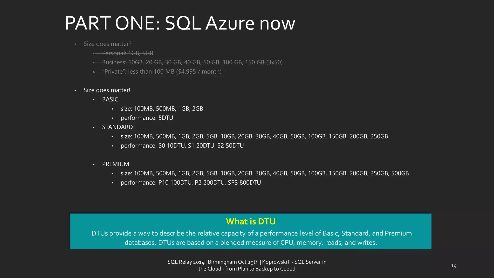 PART ONE: SQL Azurenow 
•Size doesmatter? 
•Personal: 1GB, 5GB 
•Business: 10GB, 20GB, 30GB, 40GB, 50GB, 100GB, 150GB (3x50) 
•“Private”: less than 100 MB ($4.995 / month) 
•Size doesmatter! 
•BASIC 
•size: 100MB, 500MB, 1GB, 2GB 
•performance: 5DTU 
•STANDARD 
•size: 100MB, 500MB, 1GB, 2GB, 5GB, 10GB, 20GB, 30GB, 40GB, 50GB, 100GB, 150GB, 200GB, 250GB 
•performance: S0 10DTU, S1 20DTU, S2 50DTU 
•PREMIUM 
•size: 100MB, 500MB, 1GB, 2GB, 5GB, 10GB, 20GB, 30GB, 40GB, 50GB, 100GB, 150GB, 200GB, 250GB, 500GB 
•performance: P10 100DTU, P2 200DTU, SP3 800DTU 
WhatisDTU 
DTUs provide a way to describe the relative capacity of a performance level of Basic, Standard, and Premium databases. DTUs are based on a blended measure of CPU, memory, reads, and writes. 
14 
SQL Relay 2014 | Birmingham Oct 29th | KoprowskiT - SQL Server in 
the Cloud - from Plan to Backup to CLoud 
 