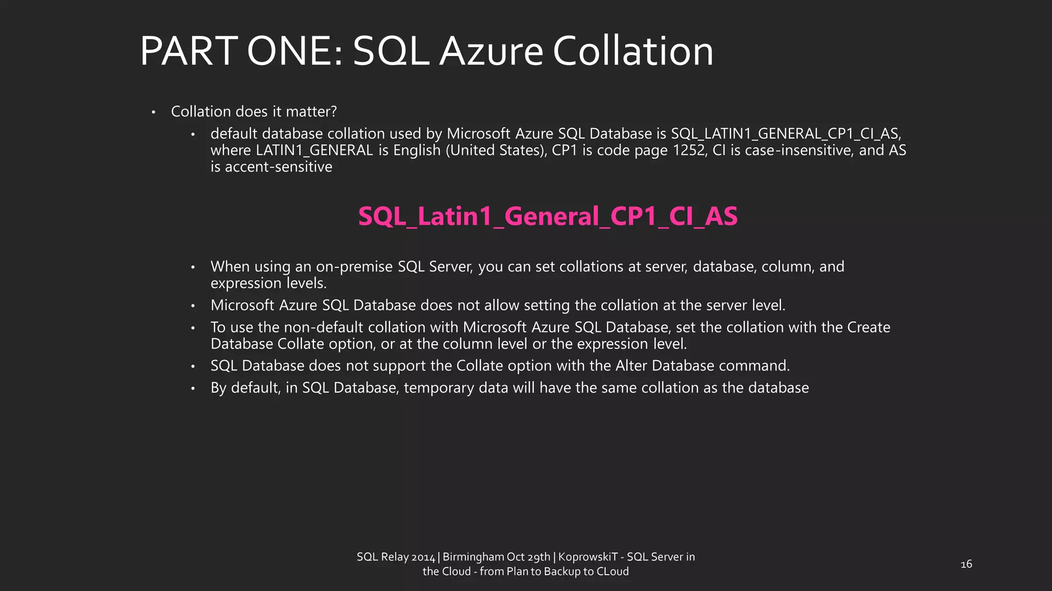 PART ONE: SQL AzureCollation 
•Collationdoes it matter? 
•default database collation used by Microsoft Azure SQL Database is SQL_LATIN1_GENERAL_CP1_CI_AS, where LATIN1_GENERAL is English (United States), CP1 is code page 1252, CI is case-insensitive, and AS is accent-sensitive 
SQL_Latin1_General_CP1_CI_AS 
•When using an on-premiseSQL Server, you can set collations at server, database, column, and expression levels. 
•Microsoft Azure SQL Database does not allow setting the collation at the server level. 
•To use the non-default collation with Microsoft Azure SQL Database, set the collation with the Create Database Collate option, or at the column level or the expression level. 
•SQL Database does not support the Collate option with the Alter Database command. 
•By default, in SQL Database, temporary data will have the same collation as the database 
16 
SQL Relay 2014 | Birmingham Oct 29th | KoprowskiT - SQL Server in 
the Cloud - from Plan to Backup to CLoud 
 