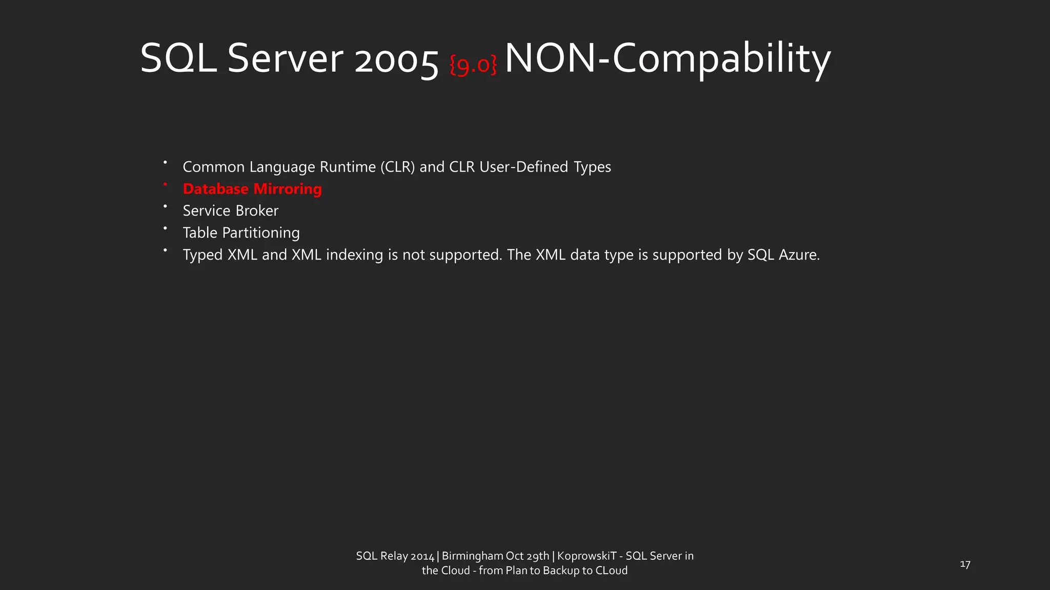 SQLServer 2005 {9.0} NON-Compability 
•Common Language Runtime (CLR) and CLR User-Defined Types 
•Database Mirroring 
•Service Broker 
•Table Partitioning 
•Typed XML and XML indexing is not supported. The XML data type is supported by SQL Azure. 
17 
SQL Relay 2014 | Birmingham Oct 29th | KoprowskiT - SQL Server in 
the Cloud - from Plan to Backup to CLoud 
 