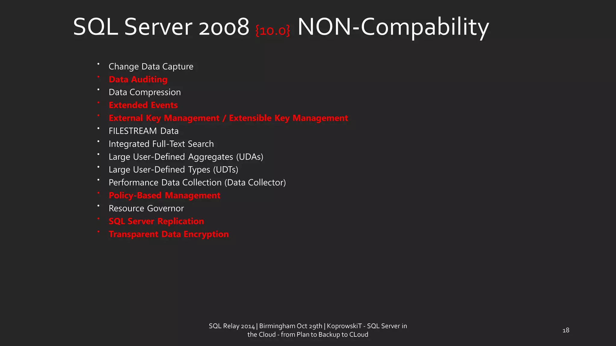 SQL Server 2008 {10.0} NON-Compability 
•Change Data Capture 
•Data Auditing 
•Data Compression 
•Extended Events 
•External Key Management / Extensible Key Management 
•FILESTREAM Data 
•Integrated Full-Text Search 
•Large User-Defined Aggregates (UDAs) 
•Large User-Defined Types (UDTs) 
•Performance Data Collection (Data Collector) 
•Policy-Based Management 
•Resource Governor 
•SQL Server Replication 
•Transparent Data Encryption 
18 
SQL Relay 2014 | Birmingham Oct 29th | KoprowskiT - SQL Server in 
the Cloud - from Plan to Backup to CLoud 
 