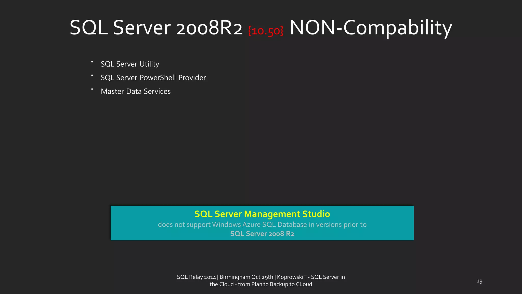 SQL Server 2008R2 {10.50} NON-Compability 
•SQL Server Utility 
•SQL Server PowerShell Provider 
•Master Data Services 
SQL Server Management Studio 
does not support Windows Azure SQL Database in versions prior to 
SQL Server 2008 R2 
19 
SQL Relay 2014 | Birmingham Oct 29th | KoprowskiT - SQL Server in 
the Cloud - from Plan to Backup to CLoud 
 