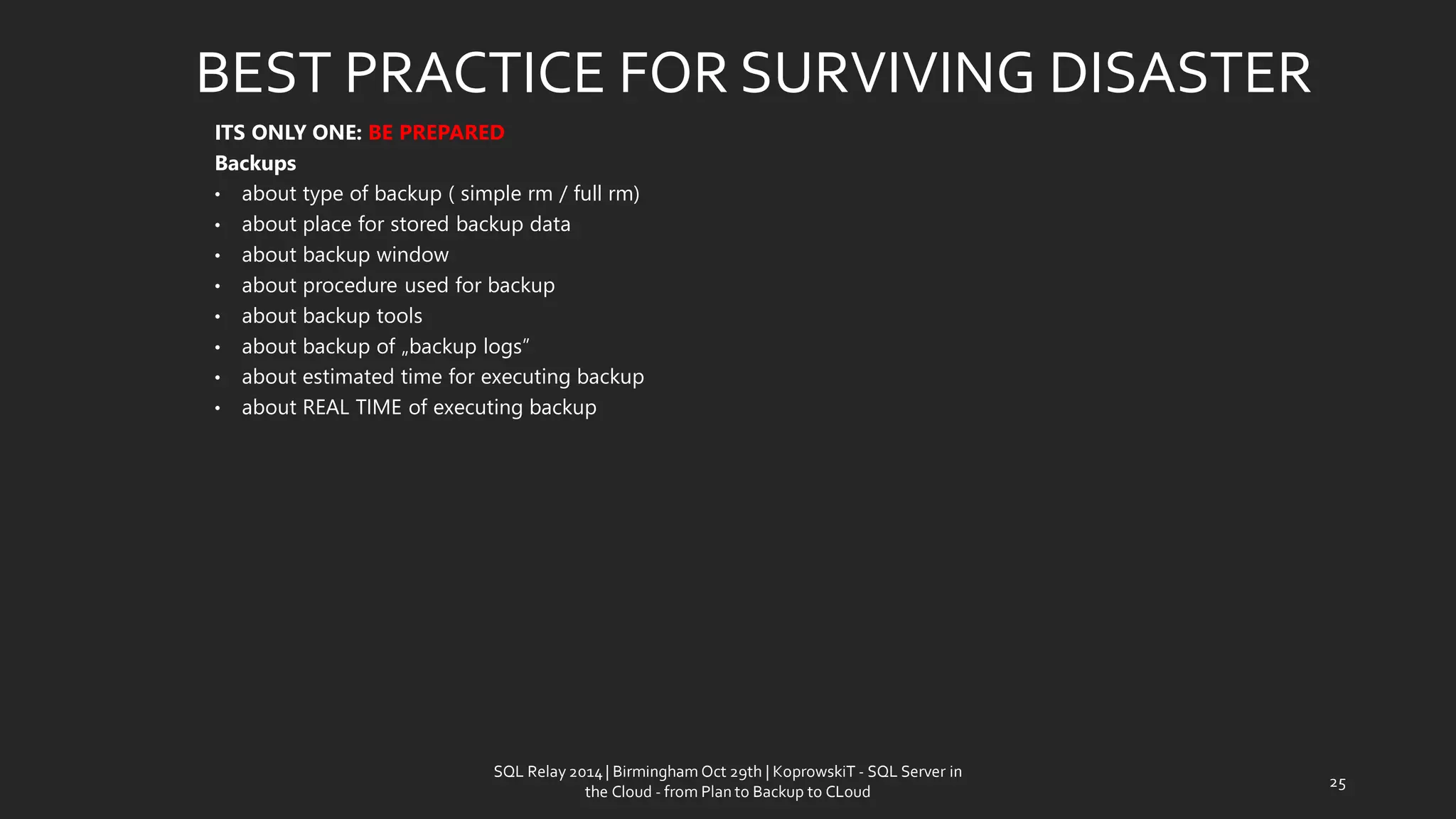 ITS ONLY ONE: BE PREPARED 
Backups 
•abouttypeof backup ( simplerm/ fullrm) 
•aboutplace for storedbackup data 
•aboutbackup window 
•aboutprocedureusedfor backup 
•aboutbackup tools 
•aboutbackup of „backup logs” 
•about estimated time for executing backup 
•about REAL TIME of executing backup 
BEST PRACTICE FOR SURVIVING DISASTER 
25 
SQL Relay 2014 | Birmingham Oct 29th | KoprowskiT - SQL Server in 
the Cloud - from Plan to Backup to CLoud 
 