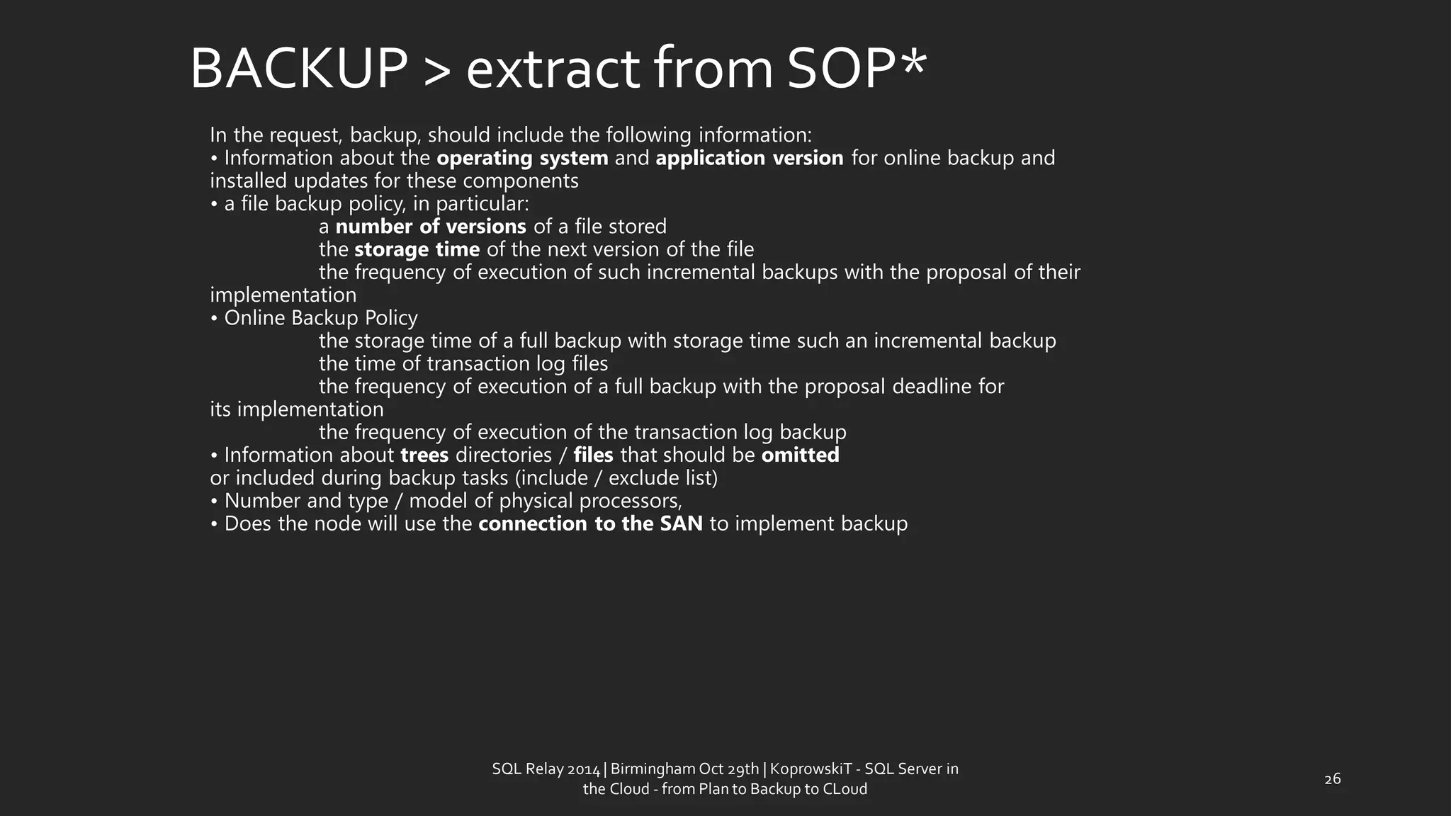 In the request,backup,should include the followinginformation: • Informationabout theoperating systemandapplication versionforonline backupand installedupdates forthese components•a filebackuppolicy, in particular: anumber ofversionsof a filestoredthe storage timeofthe nextversion of the filethe frequency ofexecutionofsuchincrementalbackupswith the proposalof their implementation•OnlineBackupPolicythe storage timeofa fullbackupwithstorage timesuchan incrementalbackupthetimeof transactionlog filesthe frequency ofexecutionofa fullbackupwith the proposaldeadline for itsimplementationthe frequency ofexecutionofthe transactionlogbackup• Informationabout treesdirectories /filesthatshould be omittedorincludedduringbackuptasks(include /exclude list) •Number and type/ modelof physical processors, • Does thenodewill use theconnection to theSANtoimplementbackup 
BACKUP > extractfrom SOP* 
26 
SQL Relay 2014 | Birmingham Oct 29th | KoprowskiT - SQL Server in 
the Cloud - from Plan to Backup to CLoud 
 
