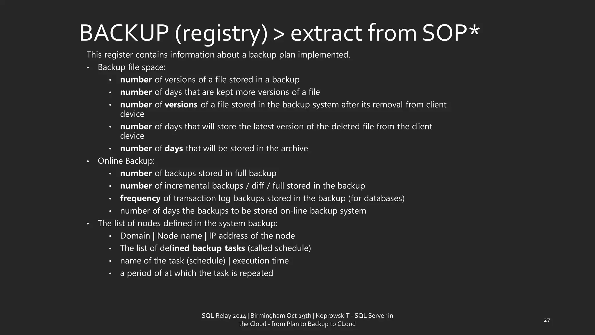 This registercontains information abouta backupplanimplemented. 
•Backupfile space: 
•numberofversions of a filestored in abackup 
•numberof daysthat are keptmoreversions of a file 
•numberofversionsof a filestored in thebackupsystemafter its removalfrom client device 
•numberofdays thatwill storethe latest version ofthe deletedfilefrom the client device 
•numberofdaysthatwill bestored inthe archive 
•OnlineBackup: 
•numberofbackupsstored infullbackup 
•numberofincrementalbackups/diff/ fullstored in thebackup 
•frequencyof transactionlogbackupsstored in thebackup (for databases) 
•numberof days thebackupsto be storedon-linebackupsystem 
•The listof nodesdefined in the systembackup: 
•Domain|Node name|IP address ofthe node 
•The list of definedbackuptasks(calledschedule) 
•name of the task(schedule) |execution time 
•a period of atwhichthe task isrepeated 
BACKUP (registry) > extractfrom SOP* 
27 
SQL Relay 2014 | Birmingham Oct 29th | KoprowskiT - SQL Server in 
the Cloud - from Plan to Backup to CLoud 
 