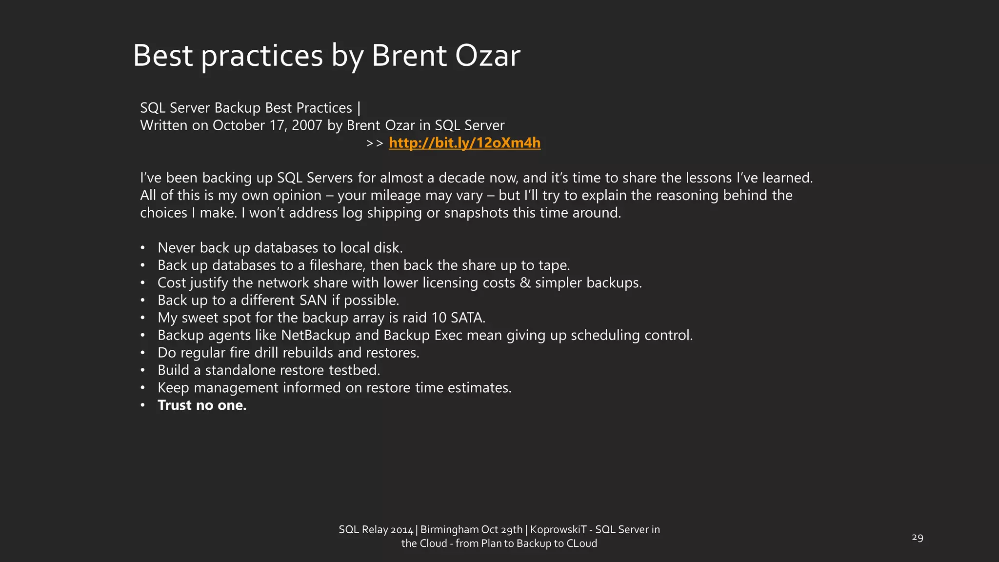 Best practicesby BrentOzar 
SQL Server Backup Best Practices| 
Written on October 17, 2007 by Brent Ozarin SQL Server 
>> http://bit.ly/12oXm4h 
I’ve been backing up SQL Servers for almost a decade now, and it’s time to share the lessons I’ve learned. All of this is my own opinion –your mileage may vary –but I’ll try to explain the reasoning behind the choices I make. I won’t address log shipping or snapshots this time around. 
•Never back up databases to local disk. 
•Back up databases to a fileshare, then back the share up to tape. 
•Cost justify the network share with lower licensing costs & simpler backups. 
•Back up to a different SAN if possible. 
•My sweet spot for the backup array is raid 10 SATA. 
•Backup agents like NetBackupand Backup Exec mean giving up scheduling control. 
•Do regular fire drill rebuilds and restores. 
•Build a standalone restore testbed. 
•Keep management informed on restore time estimates. 
•Trust no one. 
29 
SQL Relay 2014 | Birmingham Oct 29th | KoprowskiT - SQL Server in 
the Cloud - from Plan to Backup to CLoud 
 