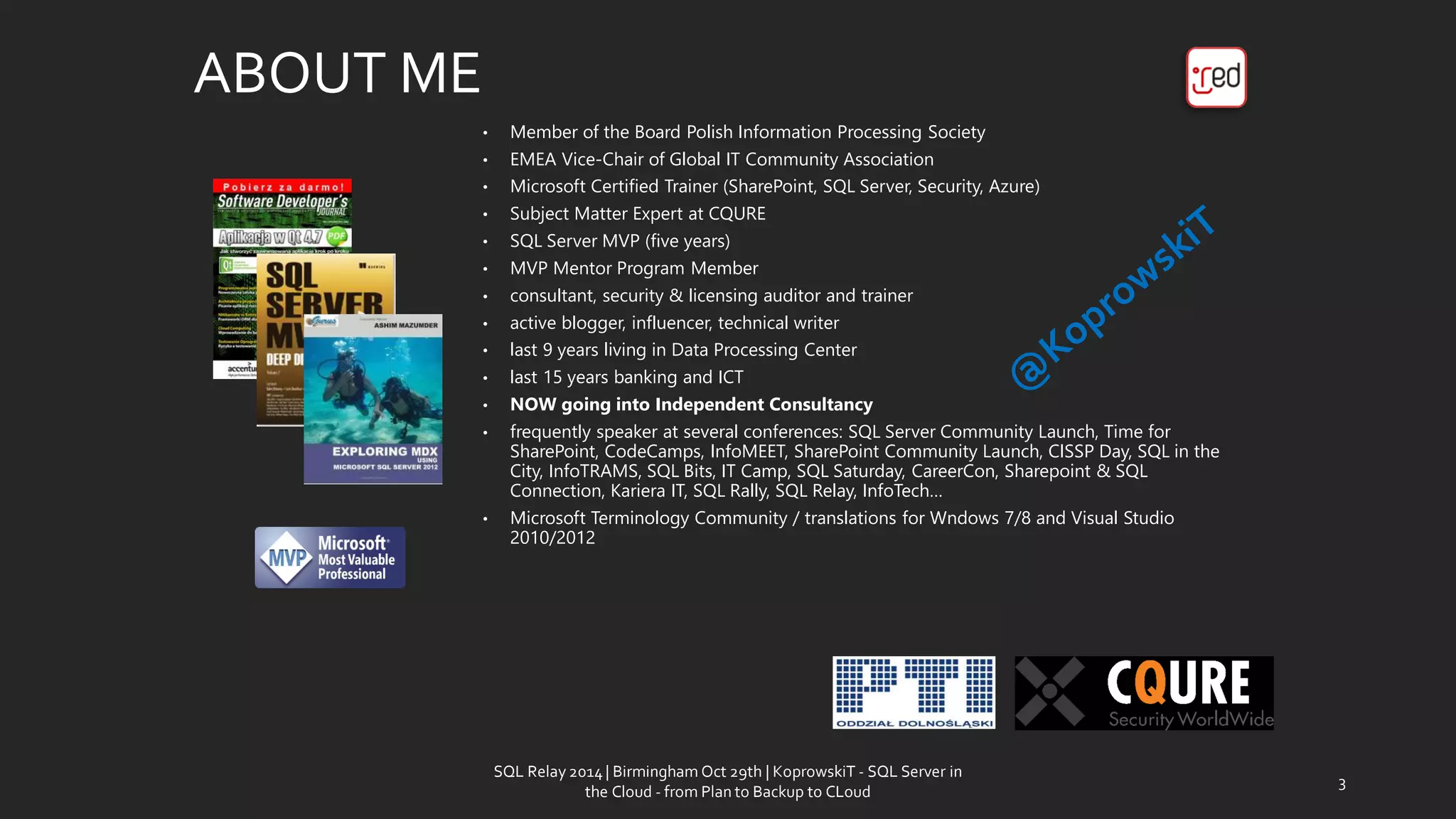 ABOUT ME 
•Member of the Board Polish Information Processing Society 
•EMEA Vice-Chair of Global IT Community Association 
•Microsoft Certified Trainer (SharePoint, SQL Server, Security, Azure) 
•Subject Matter Expert at CQURE 
•SQL Server MVP (five years) 
•MVP Mentor Program Member 
•consultant, security & licensing auditor and trainer 
•activeblogger, influencer, technicalwriter 
•last9 yearslivingin Data Processing Center 
•last 15 years banking and ICT 
•NOW goingintoIndependent Consultancy 
•frequentlyspeaker atseveralconferences: SQL Server Community Launch, Time for SharePoint, CodeCamps, InfoMEET, SharePoint Community Launch, CISSP Day, SQL in the City, InfoTRAMS, SQL Bits, IT Camp, SQL Saturday, CareerCon, Sharepoint& SQL Connection, Kariera IT, SQL Rally, SQL Relay, InfoTech… 
•Microsoft TerminologyCommunity/ translationsfor Wndows7/8 and Visual Studio 2010/2012 
SQL Relay 2014 | Birmingham Oct 29th | KoprowskiT - SQL Server in 
the Cloud - from Plan to Backup to CLoud 
3 
 