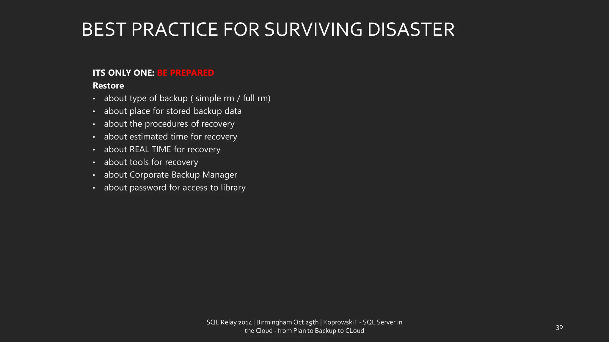 ITS ONLY ONE: BE PREPARED 
Restore 
•abouttypeof backup ( simplerm/ fullrm) 
•aboutplace for storedbackup data 
•aboutthe proceduresof recovery 
•aboutestimatedtimefor recovery 
•aboutREAL TIME for recovery 
•abouttoolsfor recovery 
•aboutCorporateBackup Manager 
•aboutpasswordfor accessto library 
BEST PRACTICE FOR SURVIVING DISASTER 
30 
SQL Relay 2014 | Birmingham Oct 29th | KoprowskiT - SQL Server in 
the Cloud - from Plan to Backup to CLoud 
 
