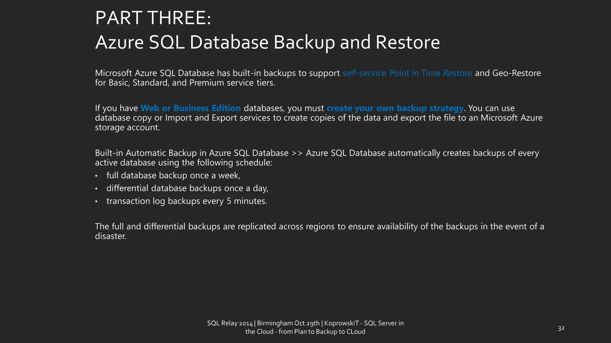 PART THREE: Azure SQL Database Backup and Restore 
Microsoft Azure SQL Database has built-in backups to support self-service Point in Time Restore and Geo-Restore for Basic, Standard, and Premium service tiers. 
If you have Web or Business Edition databases, you must create your own backup strategy. You can use database copy or Import and Export services to create copies of the data and export the file to an Microsoft Azure storage account. 
Built-in Automatic Backup in Azure SQL Database>> Azure SQL Database automatically creates backups of every active database using the following schedule: 
•fulldatabase backup once a week, 
•differential database backups once a day, 
•transaction log backups every 5 minutes. 
The full and differential backups are replicated across regions to ensure availability of the backups in the event of a disaster. 
32 
SQL Relay 2014 | Birmingham Oct 29th | KoprowskiT - SQL Server in 
the Cloud - from Plan to Backup to CLoud 
 