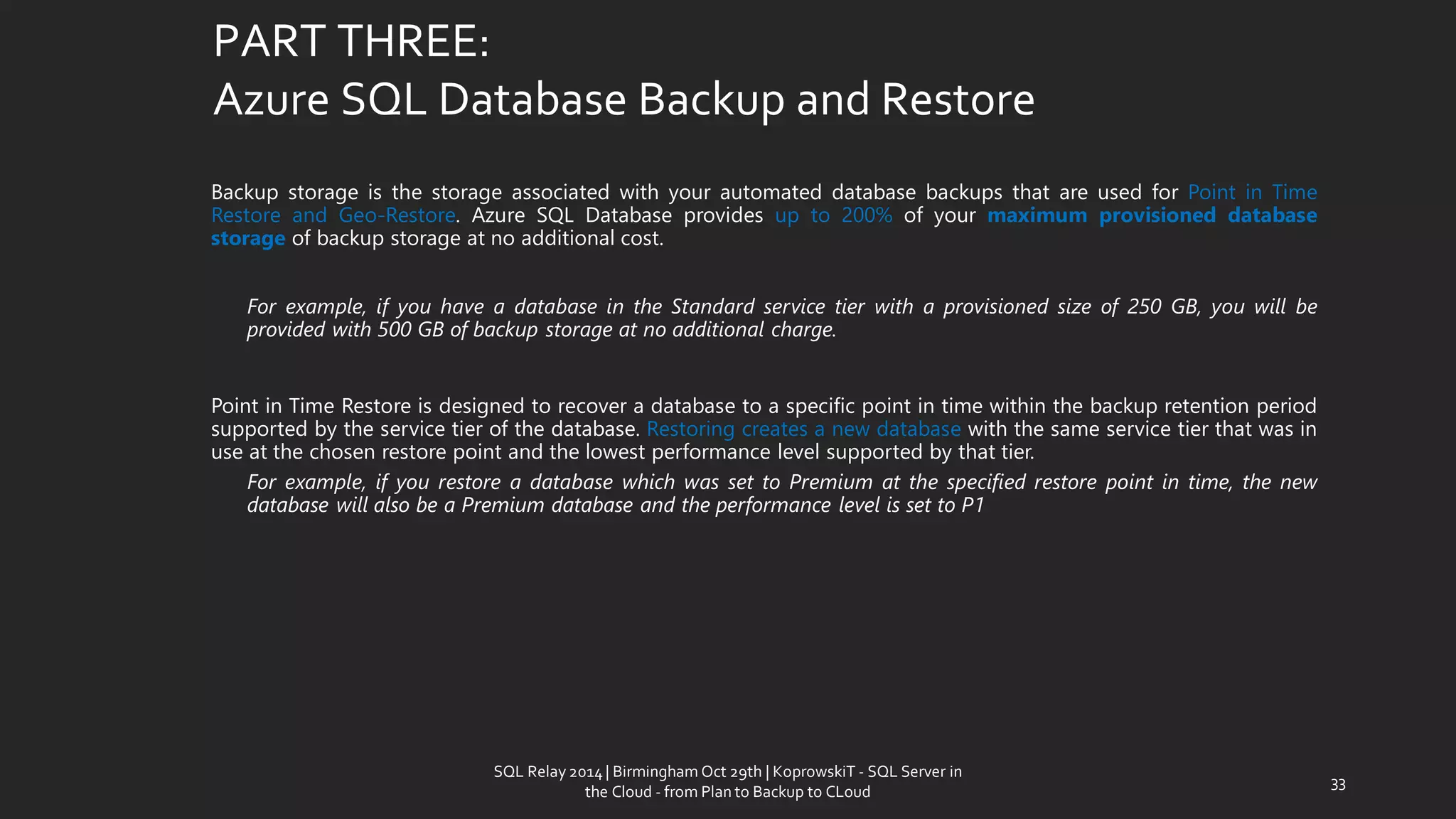PART THREE: Azure SQL Database Backup and Restore 
BackupstorageisthestorageassociatedwithyourautomateddatabasebackupsthatareusedforPointinTimeRestoreandGeo-Restore.AzureSQLDatabaseprovidesupto200%ofyourmaximumprovisioneddatabasestorageofbackupstorageatnoadditionalcost. 
Forexample,ifyouhaveadatabaseintheStandardservicetierwithaprovisionedsizeof250GB,youwillbeprovidedwith500GBofbackupstorageatnoadditionalcharge. 
PointinTimeRestoreisdesignedtorecoveradatabasetoaspecificpointintimewithinthebackupretentionperiodsupportedbytheservicetierofthedatabase.Restoringcreatesanewdatabasewiththesameservicetierthatwasinuseatthechosenrestorepointandthelowestperformancelevelsupportedbythattier. 
Forexample,ifyourestoreadatabasewhichwassettoPremiumatthespecifiedrestorepointintime,thenewdatabasewillalsobeaPremiumdatabaseandtheperformancelevelissettoP1 
33 
SQL Relay 2014 | Birmingham Oct 29th | KoprowskiT - SQL Server in 
the Cloud - from Plan to Backup to CLoud 
 