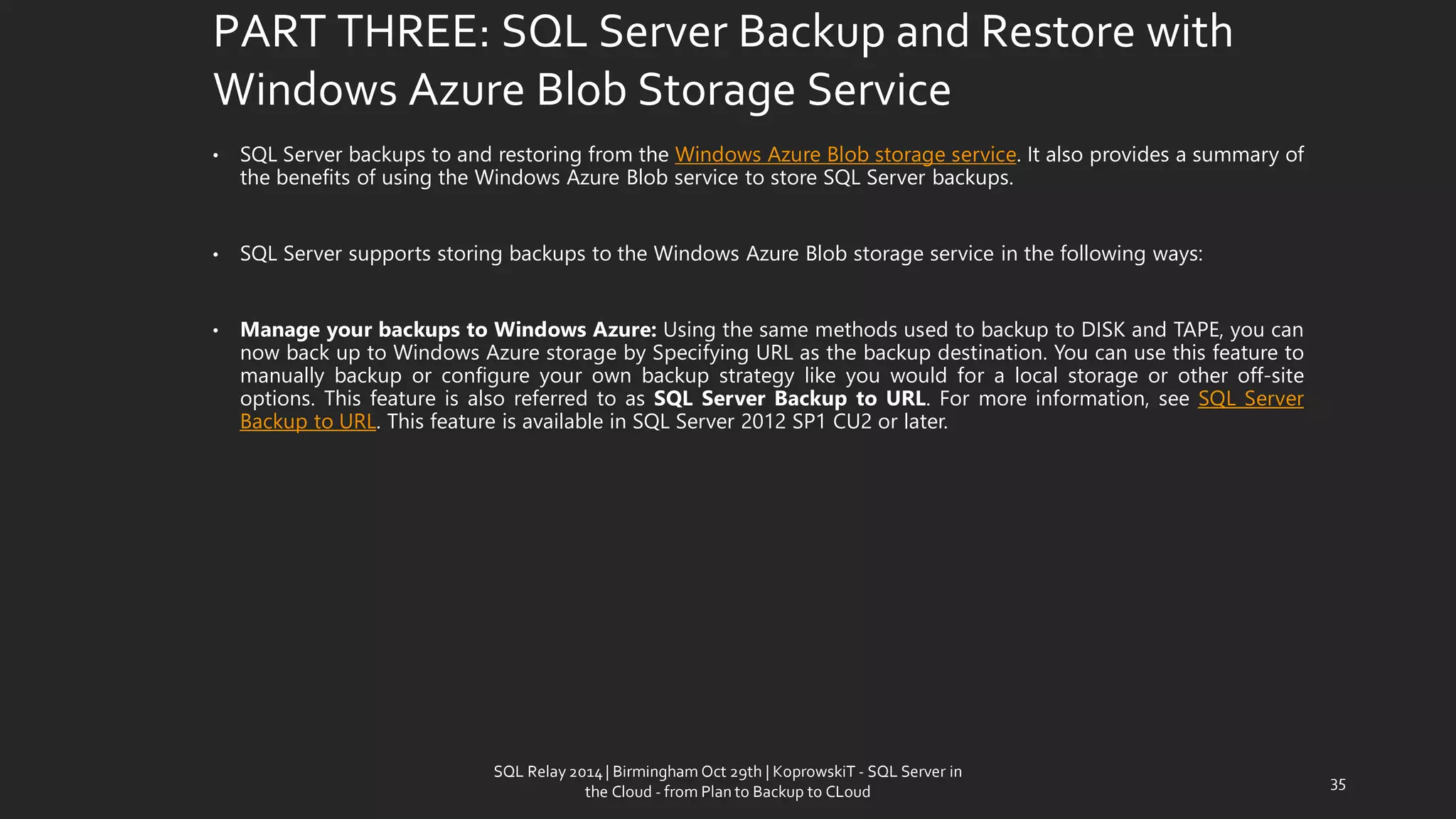 PART THREE: SQL Server Backup and Restore with Windows Azure Blob Storage Service 
•SQLServerbackupstoandrestoringfromtheWindowsAzureBlobstorageservice.ItalsoprovidesasummaryofthebenefitsofusingtheWindowsAzureBlobservicetostoreSQLServerbackups. 
•SQLServersupportsstoringbackupstotheWindowsAzureBlobstorageserviceinthefollowingways: 
•ManageyourbackupstoWindowsAzure:UsingthesamemethodsusedtobackuptoDISKandTAPE,youcannowbackuptoWindowsAzurestoragebySpecifyingURLasthebackupdestination.Youcanusethisfeaturetomanuallybackuporconfigureyourownbackupstrategylikeyouwouldforalocalstorageorotheroff-siteoptions.ThisfeatureisalsoreferredtoasSQLServerBackuptoURL.Formoreinformation,seeSQLServerBackuptoURL.ThisfeatureisavailableinSQLServer2012SP1CU2orlater. 
35 
SQL Relay 2014 | Birmingham Oct 29th | KoprowskiT - SQL Server in 
the Cloud - from Plan to Backup to CLoud 
 
