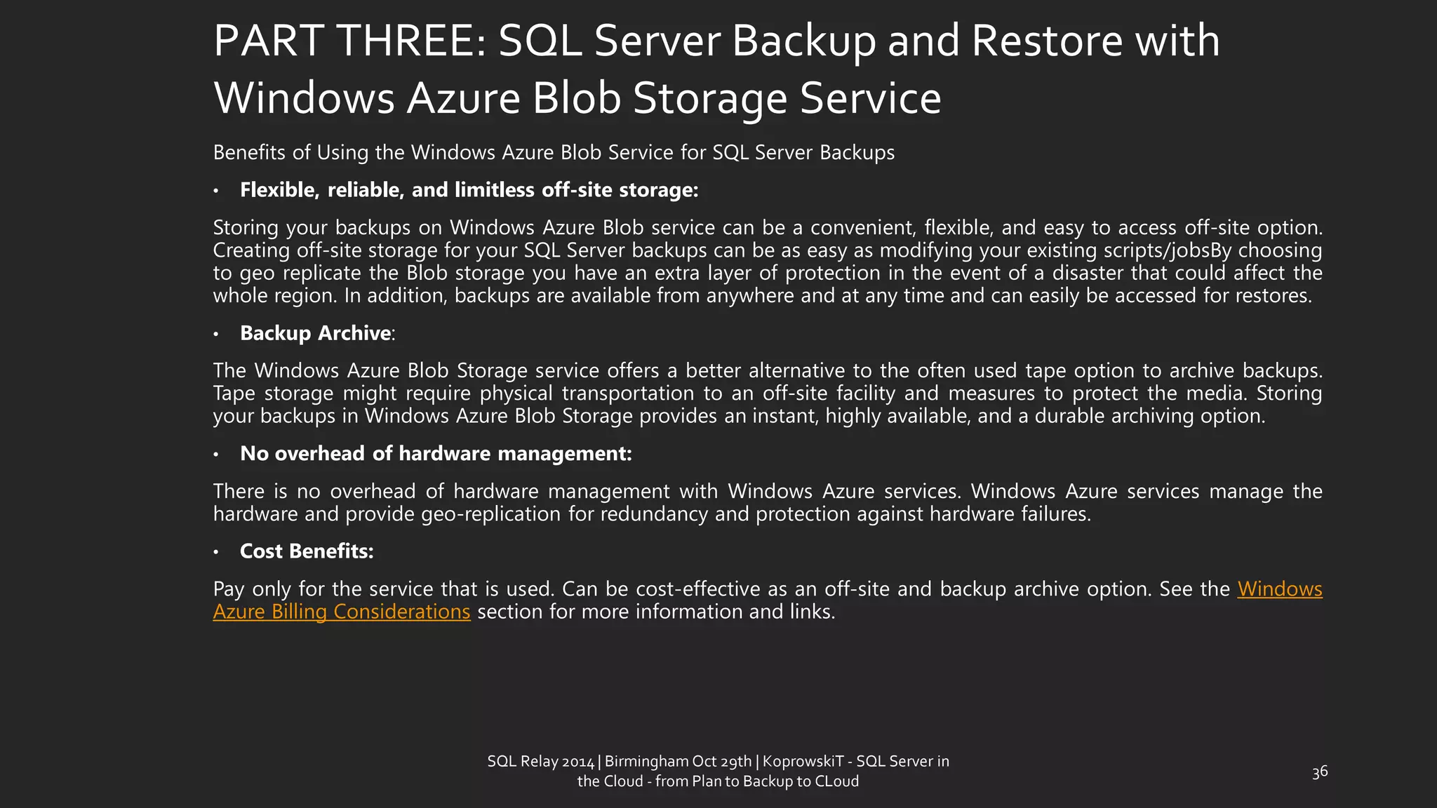 PART THREE: SQL Server Backup and Restore with Windows Azure Blob Storage Service 
BenefitsofUsingtheWindowsAzureBlobServiceforSQLServerBackups 
•Flexible,reliable,andlimitlessoff-sitestorage: 
StoringyourbackupsonWindowsAzureBlobservicecanbeaconvenient,flexible,andeasytoaccessoff-siteoption. Creatingoff-sitestorageforyourSQLServerbackupscanbeaseasyasmodifyingyourexistingscripts/jobsBychoosingtogeoreplicatetheBlobstorageyouhaveanextralayerofprotectionintheeventofadisasterthatcouldaffectthewholeregion.Inaddition,backupsareavailablefromanywhereandatanytimeandcaneasilybeaccessedforrestores. 
•BackupArchive: 
TheWindowsAzureBlobStorageserviceoffersabetteralternativetotheoftenusedtapeoptiontoarchivebackups. Tapestoragemightrequirephysicaltransportationtoanoff-sitefacilityandmeasurestoprotectthemedia.StoringyourbackupsinWindowsAzureBlobStorageprovidesaninstant,highlyavailable,andadurablearchivingoption. 
•Nooverheadofhardwaremanagement: 
ThereisnooverheadofhardwaremanagementwithWindowsAzureservices.WindowsAzureservicesmanagethehardwareandprovidegeo-replicationforredundancyandprotectionagainsthardwarefailures. 
•CostBenefits: 
Payonlyfortheservicethatisused.Canbecost-effectiveasanoff-siteandbackuparchiveoption.SeetheWindowsAzureBillingConsiderationssectionformoreinformationandlinks. 
36 
SQL Relay 2014 | Birmingham Oct 29th | KoprowskiT - SQL Server in 
the Cloud - from Plan to Backup to CLoud 
 